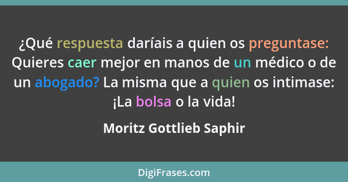 ¿Qué respuesta daríais a quien os preguntase: Quieres caer mejor en manos de un médico o de un abogado? La misma que a quien... - Moritz Gottlieb Saphir