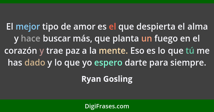 El mejor tipo de amor es el que despierta el alma y hace buscar más, que planta un fuego en el corazón y trae paz a la mente. Eso es lo... - Ryan Gosling