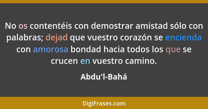 No os contentéis con demostrar amistad sólo con palabras; dejad que vuestro corazón se encienda con amorosa bondad hacia todos los q... - Abdu'l-Bahá