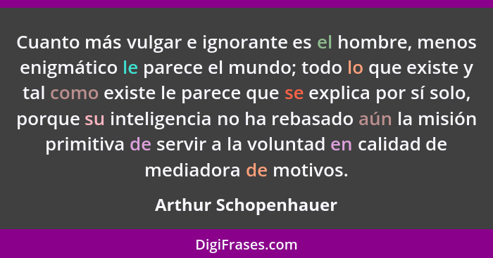 Cuanto más vulgar e ignorante es el hombre, menos enigmático le parece el mundo; todo lo que existe y tal como existe le parece... - Arthur Schopenhauer