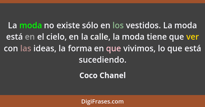 La moda no existe sólo en los vestidos. La moda está en el cielo, en la calle, la moda tiene que ver con las ideas, la forma en que vivi... - Coco Chanel