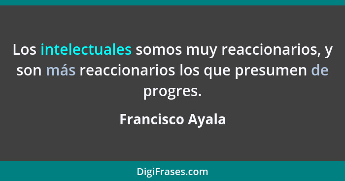 Los intelectuales somos muy reaccionarios, y son más reaccionarios los que presumen de progres.... - Francisco Ayala