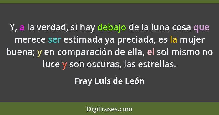 Y, a la verdad, si hay debajo de la luna cosa que merece ser estimada ya preciada, es la mujer buena; y en comparación de ella, el... - Fray Luis de León