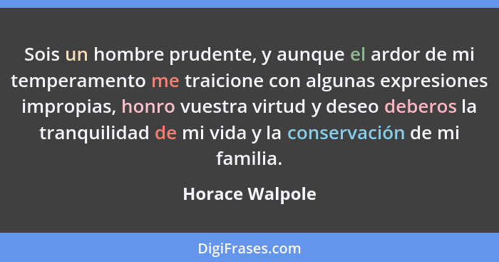 Sois un hombre prudente, y aunque el ardor de mi temperamento me traicione con algunas expresiones impropias, honro vuestra virtud y... - Horace Walpole