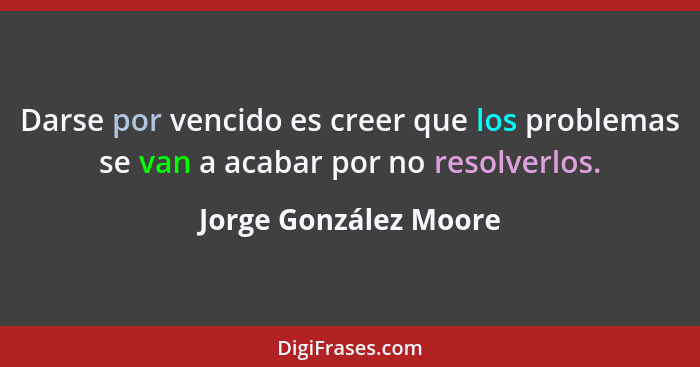 Darse por vencido es creer que los problemas se van a acabar por no resolverlos.... - Jorge González Moore