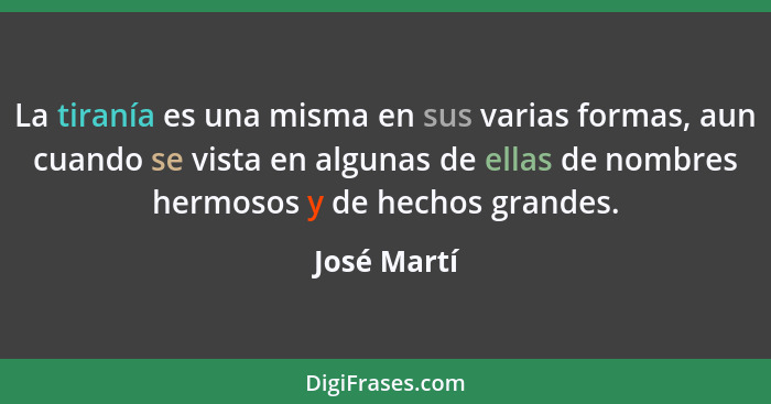 La tiranía es una misma en sus varias formas, aun cuando se vista en algunas de ellas de nombres hermosos y de hechos grandes.... - José Martí