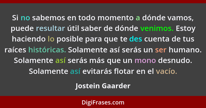 Si no sabemos en todo momento a dónde vamos, puede resultar útil saber de dónde venimos. Estoy haciendo lo posible para que te des c... - Jostein Gaarder