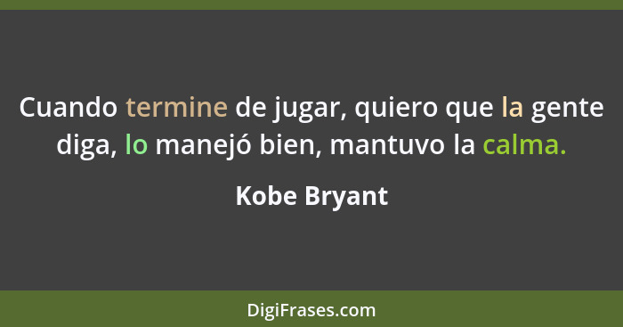 Cuando termine de jugar, quiero que la gente diga, lo manejó bien, mantuvo la calma.... - Kobe Bryant