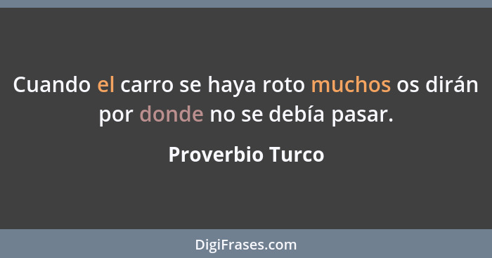 Cuando el carro se haya roto muchos os dirán por donde no se debía pasar.... - Proverbio Turco