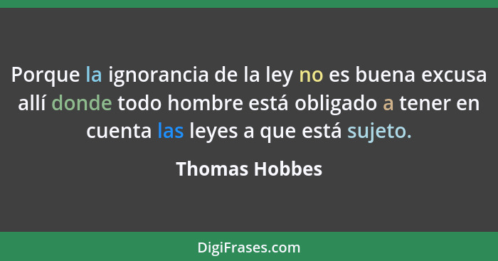 Porque la ignorancia de la ley no es buena excusa allí donde todo hombre está obligado a tener en cuenta las leyes a que está sujeto.... - Thomas Hobbes