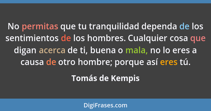 No permitas que tu tranquilidad dependa de los sentimientos de los hombres. Cualquier cosa que digan acerca de ti, buena o mala, no... - Tomás de Kempis