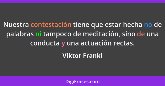 Nuestra contestación tiene que estar hecha no de palabras ni tampoco de meditación, sino de una conducta y una actuación rectas.... - Viktor Frankl