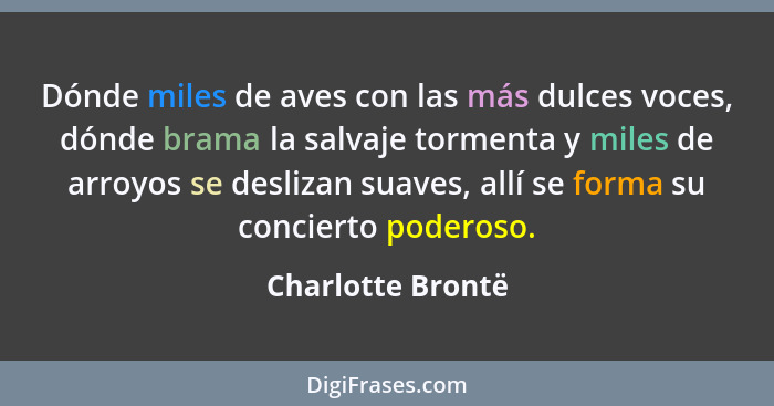 Dónde miles de aves con las más dulces voces, dónde brama la salvaje tormenta y miles de arroyos se deslizan suaves, allí se forma... - Charlotte Brontë