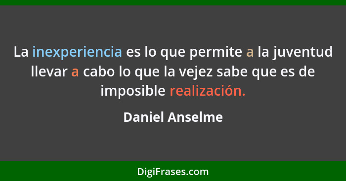 La inexperiencia es lo que permite a la juventud llevar a cabo lo que la vejez sabe que es de imposible realización.... - Daniel Anselme