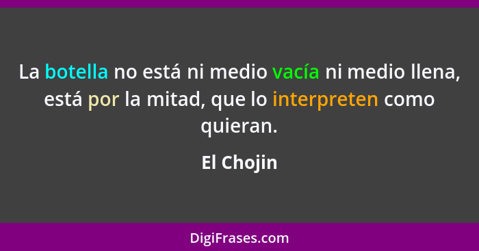 La botella no está ni medio vacía ni medio llena, está por la mitad, que lo interpreten como quieran.... - El Chojin