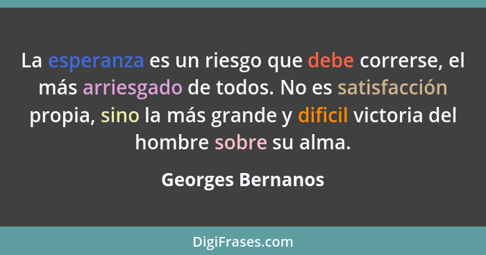 La esperanza es un riesgo que debe correrse, el más arriesgado de todos. No es satisfacción propia, sino la más grande y dificil vi... - Georges Bernanos