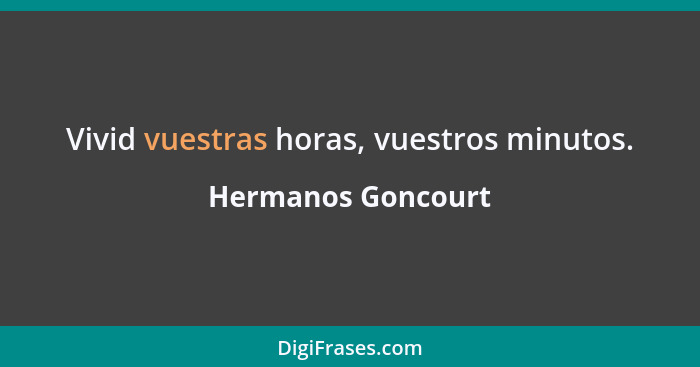 Vivid vuestras horas, vuestros minutos.... - Hermanos Goncourt