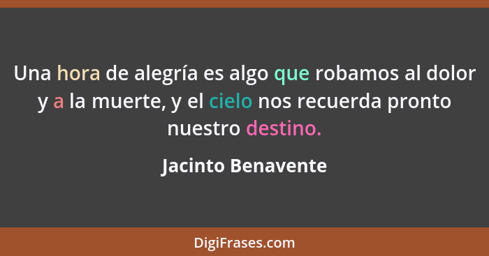 Una hora de alegría es algo que robamos al dolor y a la muerte, y el cielo nos recuerda pronto nuestro destino.... - Jacinto Benavente