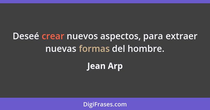 Deseé crear nuevos aspectos, para extraer nuevas formas del hombre.... - Jean Arp