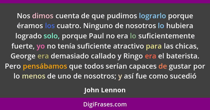 Nos dimos cuenta de que pudimos lograrlo porque éramos los cuatro. Ninguno de nosotros lo hubiera logrado solo, porque Paul no era lo su... - John Lennon