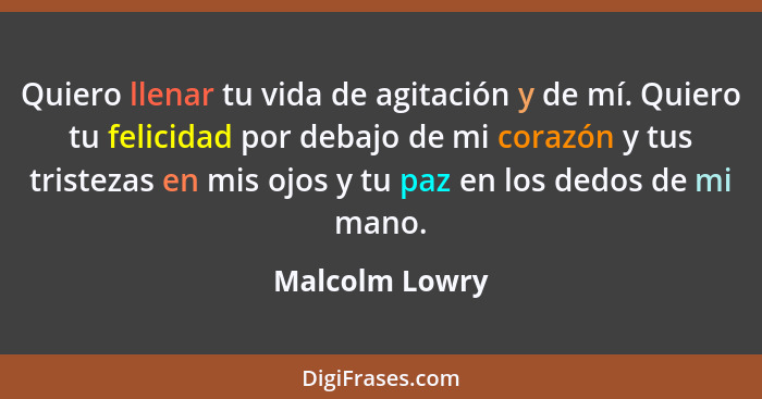 Quiero llenar tu vida de agitación y de mí. Quiero tu felicidad por debajo de mi corazón y tus tristezas en mis ojos y tu paz en los d... - Malcolm Lowry