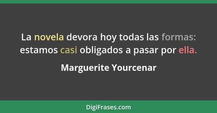 La novela devora hoy todas las formas: estamos casi obligados a pasar por ella.... - Marguerite Yourcenar