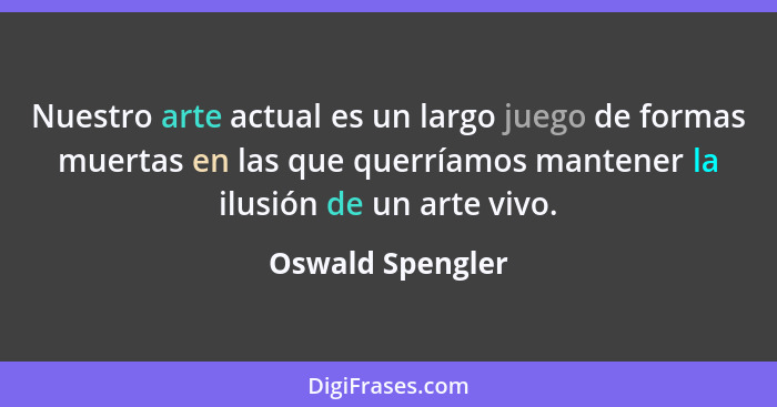 Nuestro arte actual es un largo juego de formas muertas en las que querríamos mantener la ilusión de un arte vivo.... - Oswald Spengler