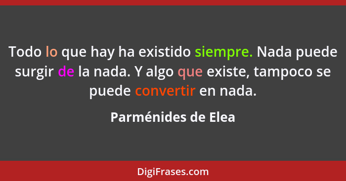 Todo lo que hay ha existido siempre. Nada puede surgir de la nada. Y algo que existe, tampoco se puede convertir en nada.... - Parménides de Elea