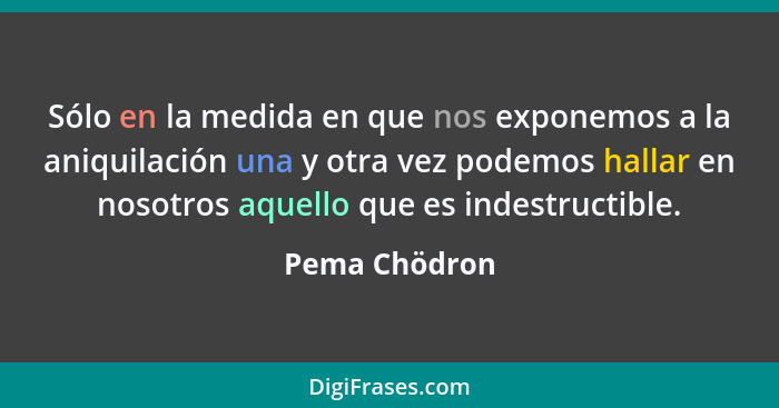 Sólo en la medida en que nos exponemos a la aniquilación una y otra vez podemos hallar en nosotros aquello que es indestructible.... - Pema Chödron