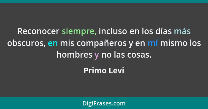 Reconocer siempre, incluso en los días más obscuros, en mis compañeros y en mí mismo los hombres y no las cosas.... - Primo Levi