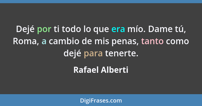 Dejé por ti todo lo que era mío. Dame tú, Roma, a cambio de mis penas, tanto como dejé para tenerte.... - Rafael Alberti