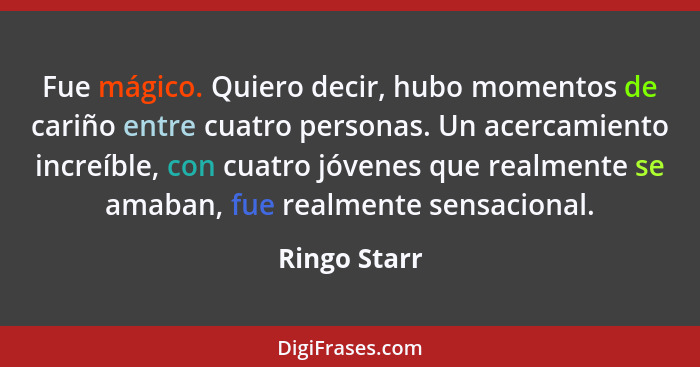 Fue mágico. Quiero decir, hubo momentos de cariño entre cuatro personas. Un acercamiento increíble, con cuatro jóvenes que realmente se... - Ringo Starr