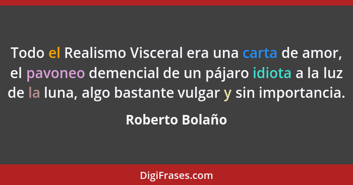 Todo el Realismo Visceral era una carta de amor, el pavoneo demencial de un pájaro idiota a la luz de la luna, algo bastante vulgar y... - Roberto Bolaño