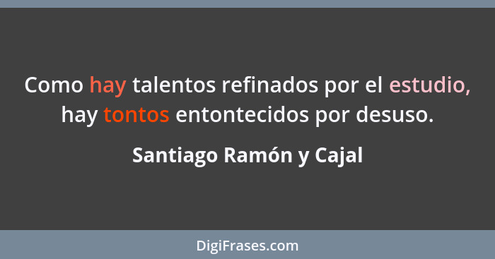 Como hay talentos refinados por el estudio, hay tontos entontecidos por desuso.... - Santiago Ramón y Cajal
