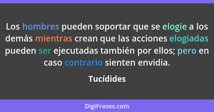 Los hombres pueden soportar que se elogie a los demás mientras crean que las acciones elogiadas pueden ser ejecutadas también por ellos; p... - Tucídides