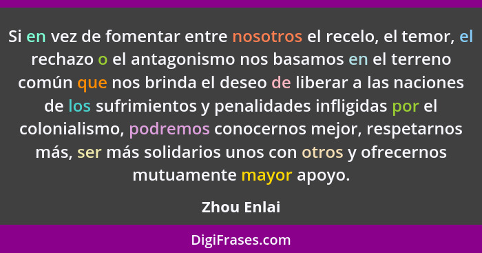 Si en vez de fomentar entre nosotros el recelo, el temor, el rechazo o el antagonismo nos basamos en el terreno común que nos brinda el d... - Zhou Enlai