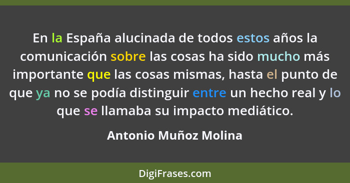 En la España alucinada de todos estos años la comunicación sobre las cosas ha sido mucho más importante que las cosas mismas, h... - Antonio Muñoz Molina