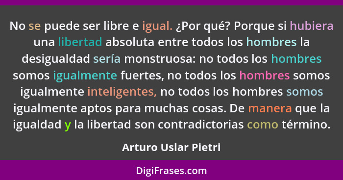 No se puede ser libre e igual. ¿Por qué? Porque si hubiera una libertad absoluta entre todos los hombres la desigualdad sería mo... - Arturo Uslar Pietri