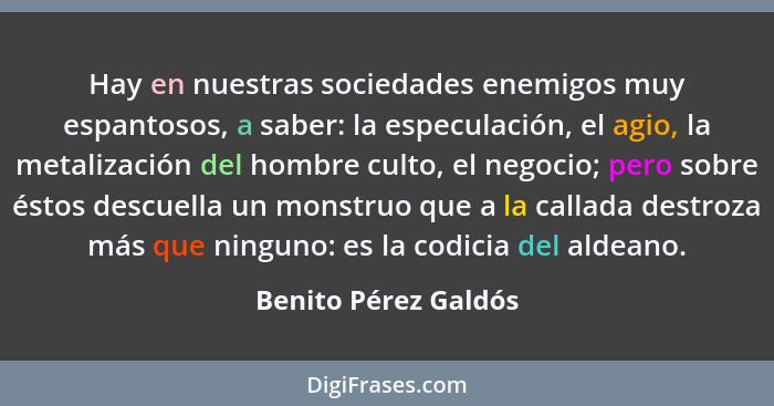 Hay en nuestras sociedades enemigos muy espantosos, a saber: la especulación, el agio, la metalización del hombre culto, el nego... - Benito Pérez Galdós