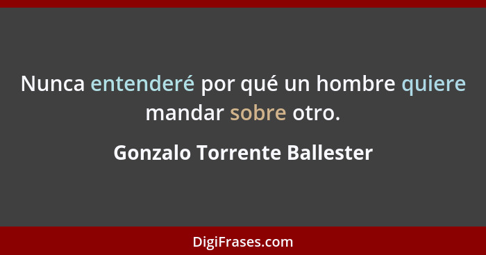 Nunca entenderé por qué un hombre quiere mandar sobre otro.... - Gonzalo Torrente Ballester