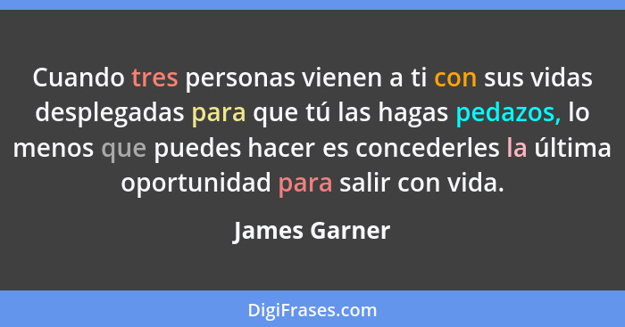 Cuando tres personas vienen a ti con sus vidas desplegadas para que tú las hagas pedazos, lo menos que puedes hacer es concederles la ú... - James Garner