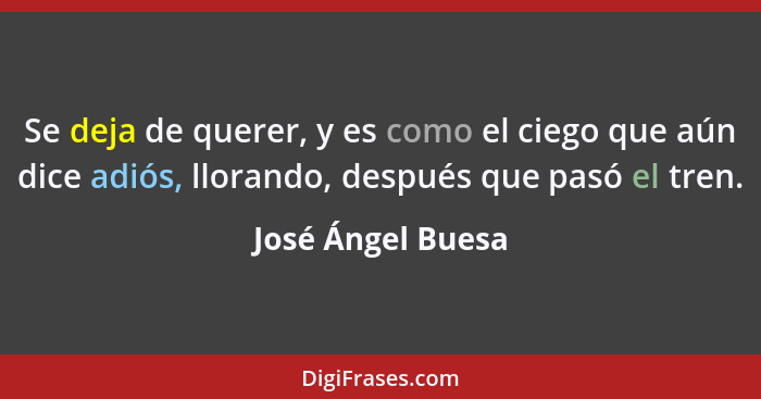 Se deja de querer, y es como el ciego que aún dice adiós, llorando, después que pasó el tren.... - José Ángel Buesa