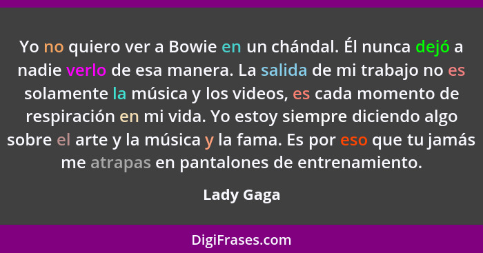 Yo no quiero ver a Bowie en un chándal. Él nunca dejó a nadie verlo de esa manera. La salida de mi trabajo no es solamente la música y los... - Lady Gaga