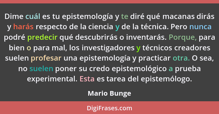 Dime cuál es tu epistemología y te diré qué macanas dirás y harás respecto de la ciencia y de la técnica. Pero nunca podré predecir qué... - Mario Bunge