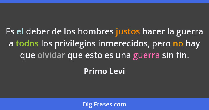 Es el deber de los hombres justos hacer la guerra a todos los privilegios inmerecidos, pero no hay que olvidar que esto es una guerra sin... - Primo Levi