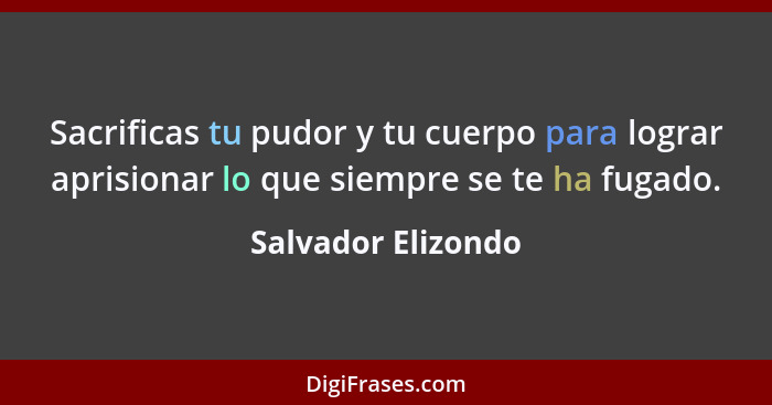 Sacrificas tu pudor y tu cuerpo para lograr aprisionar lo que siempre se te ha fugado.... - Salvador Elizondo