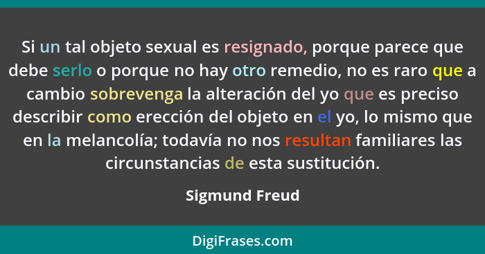 Si un tal objeto sexual es resignado, porque parece que debe serlo o porque no hay otro remedio, no es raro que a cambio sobrevenga la... - Sigmund Freud