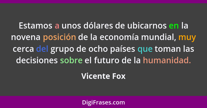 Estamos a unos dólares de ubicarnos en la novena posición de la economía mundial, muy cerca del grupo de ocho países que toman las decis... - Vicente Fox