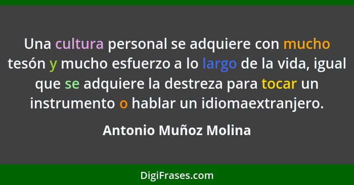 Una cultura personal se adquiere con mucho tesón y mucho esfuerzo a lo largo de la vida, igual que se adquiere la destreza para... - Antonio Muñoz Molina