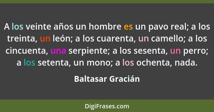 A los veinte años un hombre es un pavo real; a los treinta, un león; a los cuarenta, un camello; a los cincuenta, una serpiente; a... - Baltasar Gracián